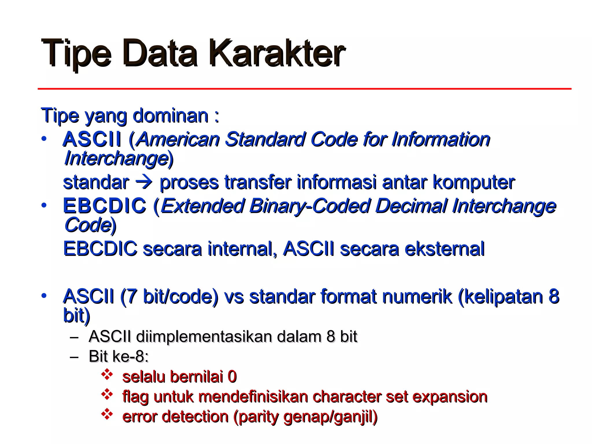 Tipe Data KarakterTipe Data Karakter
Tipe yang dTipe yang dominan :ominan :
• ASCIIASCII ((American Standard Code for InformationAmerican Standard Code for Information
InterchangeInterchange))
standarstandar  proses transfer informasi antar komputerproses transfer informasi antar komputer
• EBCDICEBCDIC ((Extended Binary-Coded Decimal InterchangeExtended Binary-Coded Decimal Interchange
CodeCode))
EBCDIC secara internal, ASCII secara eksternalEBCDIC secara internal, ASCII secara eksternal
• ASCII (7 bit/code) vs standar format numerik (kelipatan 8ASCII (7 bit/code) vs standar format numerik (kelipatan 8
bit)bit)
– ASCII diimplementasikan dalam 8 bitASCII diimplementasikan dalam 8 bit
– Bit ke-8:Bit ke-8:
 selalu bernilai 0selalu bernilai 0
 flag untuk mendefinisikan character set expansionflag untuk mendefinisikan character set expansion
 error detection (parity genap/ganjil)error detection (parity genap/ganjil)
 
