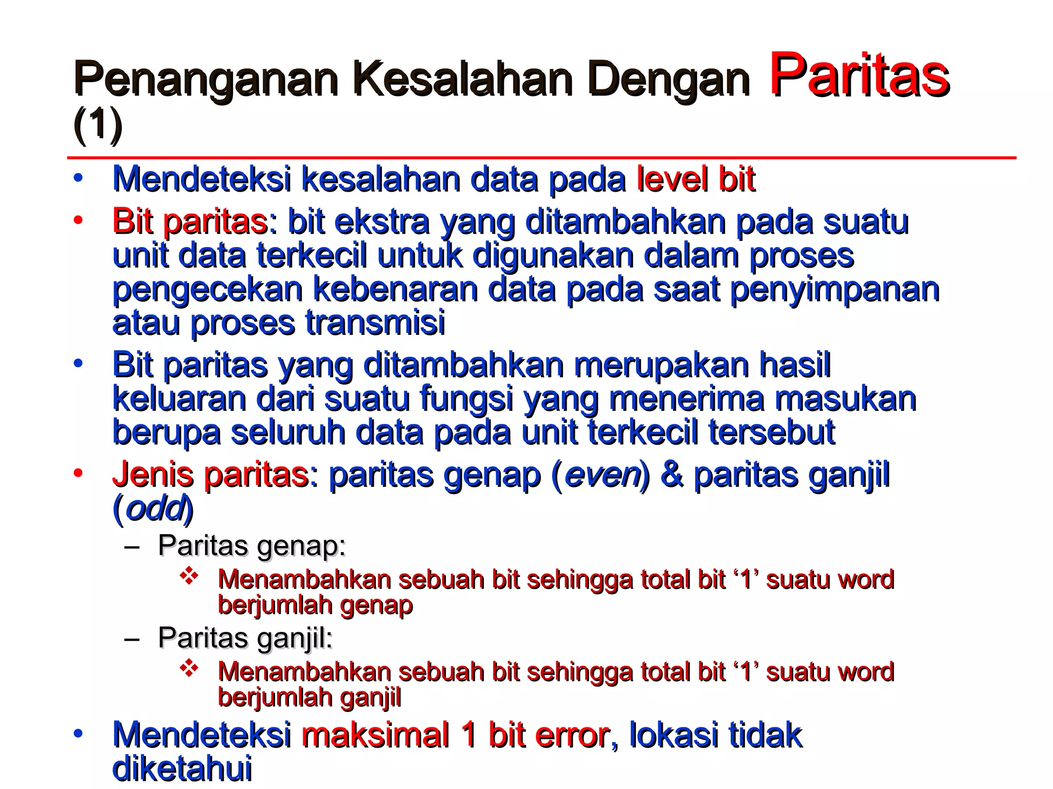 Penanganan Kesalahan DenganPenanganan Kesalahan Dengan ParitasParitas
(1)(1)
• Mendeteksi kesalahan data padaMendeteksi kesalahan data pada level bitlevel bit
• Bit paritasBit paritas: bit ekstra yang ditambahkan pada suatu: bit ekstra yang ditambahkan pada suatu
unit data terkecil untuk digunakan dalam prosesunit data terkecil untuk digunakan dalam proses
pengecekan kebenaran data pada saat penyimpananpengecekan kebenaran data pada saat penyimpanan
atau proses transmisiatau proses transmisi
• Bit paritas yang ditambahkan merupakan hasilBit paritas yang ditambahkan merupakan hasil
keluaran dari suatu fungsi yang menerima masukankeluaran dari suatu fungsi yang menerima masukan
berupa seluruh data pada unit terkecil tersebutberupa seluruh data pada unit terkecil tersebut
• Jenis paritasJenis paritas: paritas genap (: paritas genap (eveneven) & paritas ganjil) & paritas ganjil
((oddodd))
– Paritas genap:Paritas genap:
 Menambahkan sebuah bit sehingga total bit ‘1’ suatu wordMenambahkan sebuah bit sehingga total bit ‘1’ suatu word
berjumlah genapberjumlah genap
– Paritas ganjil:Paritas ganjil:
 Menambahkan sebuah bit sehingga total bit ‘1’ suatu wordMenambahkan sebuah bit sehingga total bit ‘1’ suatu word
berjumlah ganjilberjumlah ganjil
• MendeteksiMendeteksi maksimal 1 bit errormaksimal 1 bit error, lokasi tidak, lokasi tidak
diketahuidiketahui
 