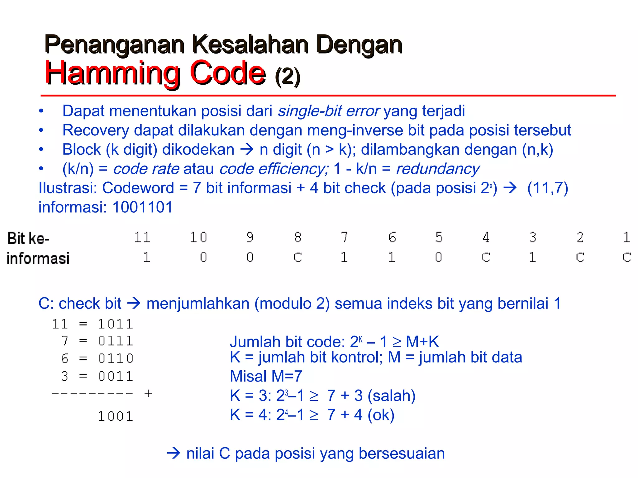 Penanganan Kesalahan DenganPenanganan Kesalahan Dengan
Hamming CodeHamming Code (2)(2)
• Dapat menentukan posisi dari single-bit error yang terjadi
• Recovery dapat dilakukan dengan meng-inverse bit pada posisi tersebut
• Block (k digit) dikodekan  n digit (n > k); dilambangkan dengan (n,k)
• (k/n) = code rate atau code efficiency; 1 - k/n = redundancy
Ilustrasi: Codeword = 7 bit informasi + 4 bit check (pada posisi 2x
)  (11,7)
informasi: 1001101
C: check bit  menjumlahkan (modulo 2) semua indeks bit yang bernilai 1
Jumlah bit code: 2K
– 1 ≥ M+K
K = jumlah bit kontrol; M = jumlah bit data
Misal M=7
K = 3: 23
–1 ≥ 7 + 3 (salah)
K = 4: 24
–1 ≥ 7 + 4 (ok)
 nilai C pada posisi yang bersesuaian
 