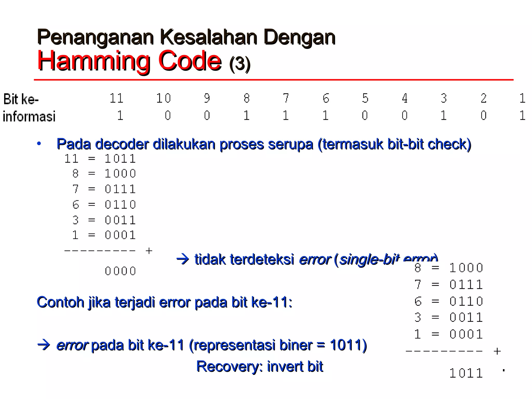 Penanganan Kesalahan DenganPenanganan Kesalahan Dengan
Hamming CodeHamming Code (3)(3)
• Pada decoder dilakukan proses serupa (termasuk bit-bit check)Pada decoder dilakukan proses serupa (termasuk bit-bit check)
 tidak terdeteksitidak terdeteksi errorerror ((single-bitsingle-bit errorerror))
Contoh jika terjadi error pada bit ke-11:Contoh jika terjadi error pada bit ke-11:
 errorerror pada bit ke-11 (representasi biner = 1011)pada bit ke-11 (representasi biner = 1011)
Recovery: invert bitRecovery: invert bit
 