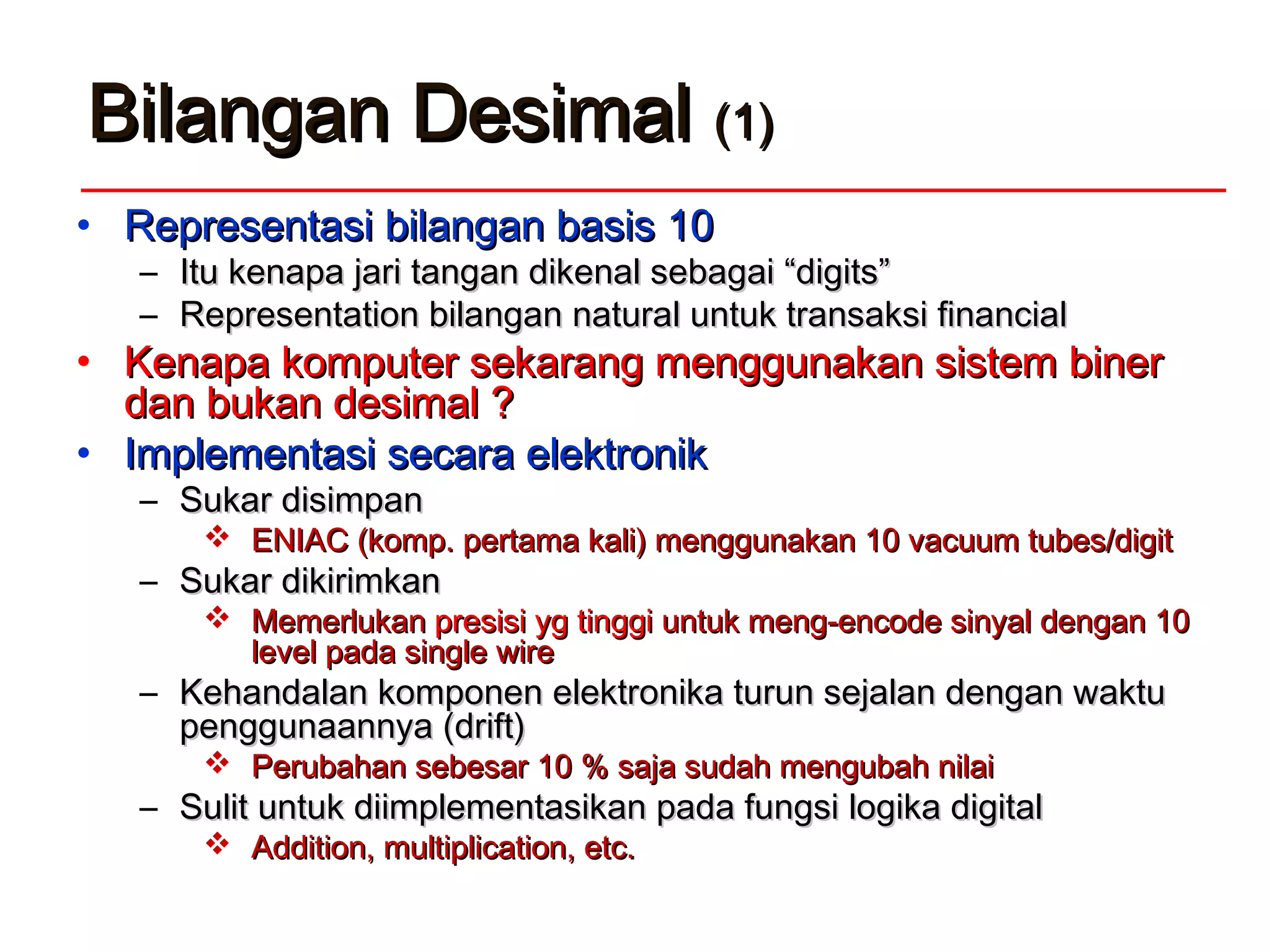 Bilangan DesimalBilangan Desimal (1)(1)
• Representasi bilangan basis 10Representasi bilangan basis 10
– Itu kenapa jari tangan dikenal sebagai “digits”Itu kenapa jari tangan dikenal sebagai “digits”
– Representation bilangan natural untuk transaksi financialRepresentation bilangan natural untuk transaksi financial
• Kenapa komputer sekarang menggunakan sistem binerKenapa komputer sekarang menggunakan sistem biner
dan bukan desimal ?dan bukan desimal ?
• Implementasi secara elektronikImplementasi secara elektronik
– Sukar disimpanSukar disimpan
 ENIAC (komp. pertama kali) menggunakan 10 vacuum tubes/digitENIAC (komp. pertama kali) menggunakan 10 vacuum tubes/digit
– Sukar dikirimkanSukar dikirimkan
 MemerlukanMemerlukan presisi yg tinggipresisi yg tinggi untuk meng-encode sinyal dengan 10untuk meng-encode sinyal dengan 10
level pada single wirelevel pada single wire
– Kehandalan komponen elektronika turun sejalan dengan waktuKehandalan komponen elektronika turun sejalan dengan waktu
penggunaannya (drift)penggunaannya (drift)
 Perubahan sebesar 10 % saja sudah mengubah nilaiPerubahan sebesar 10 % saja sudah mengubah nilai
– Sulit untuk diimplementasikan pada fungsi logika digitalSulit untuk diimplementasikan pada fungsi logika digital
 Addition, multiplication, etc.Addition, multiplication, etc.
 