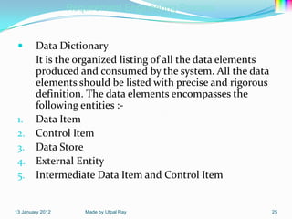 Requirement Engineering Process


   Data Dictionary
    It is the organized listing of all the data elements
    produced and consumed by the system. All the data
    elements should be listed with precise and rigorous
    definition. The data elements encompasses the
    following entities :-
 1. Data Item
 2. Control Item
 3. Data Store
 4. External Entity
 5. Intermediate Data Item and Control Item


13 January 2012      Made by Utpal Ray                     25
 