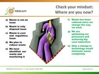 RERAM Final Conference • Lviv, Ukraine, 18.05.2016 www.reram.eu
Check your mindset:
Where are you now?
f) Waste has been
reduced since we
change the way
we work
g) We are
optimising our
processes and
achieving big
cost reductions
h) Only a change in
technology would
eliminate waste
completely
a) Waste is not an
issue
b) Waste is only
disposal issue
c) Waste is cost
and regulatory
issue
d) We plan to
reduce waste
e) We have
identified our
waste and
monitoring it
 
