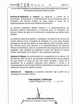 Del 2 7 ABR.2015 de Hoja No.3
Articulo 8. Vigilancia y control. La vigilancia y control de la
formulaci6n, actualizaci6n e implementaci6n de los Programas para la
Prestaci6n del Servicio Publico de Aseo estara a cargo de la
Superintendencia de servtctos Publicos Domiciliarios.
La persona prestadora debera reportar a la Superintendencia de
Servicios Publlcos Domiciliarios el Programa para la Prestaci6n del
Servicio Publico de Aseo en los terrnlnos y condiciones que defina dicha
entidad.
La auditoria externa de gesti6n y resultados y los jefes de las oficinas de
control interno de los municipios de cateqoria 5 y 6 que sean directos
prestadores del servicio publico de aseo deberan emitir concepto, dentro
del informe anual que reportan a la Superintendencia de Servicios
Publicos Domiciliarios, sobre el cumplimiento del programa por parte del
prestador. Este concepto se elaborara a partir del informe de control
interno mencionado en el articulo 7 de la presente resoluci6n.
Articulo 9. Plazos. De conformidad con 10 establecido en el articulo 119
del Decreto 2981 de 2013, las personas prestadoras del servicio publico
de aseo tienen un plazo de seis (6) meses contados a partir de la
expedici6n de la presente resoluci6n para elaborar y remitir a la
Superintendencia de Servicios Publicos Domiciliarios el programa para la
prestaci6n del serviclo publico de aseo.
Articulo 10. Vigen cia. La presente resoluci6n rige a partir de su
publicaci6n en el Diario Oficial.
PUBLIQUESE Y CUMPLASE
Dada en Bogota, D.C. a los 2 7 ABR. 2015
LUIS FELIPE ENAO CARDONA
IMinistro de Vivienda, Ciudad y Territo~
 