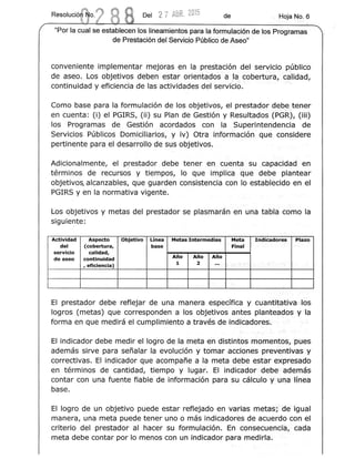 Del 2 7 ABR.2015 de " Hoja No. 6
"Por la cual se establecen los lineamientos para la formulacion de los Programas
de Presta cion del Servicio Publico de Aseo"
conveniente implementar mejoras en la prestacion del servrcio publico
de aseo. Los objetivos deben ester orientados a laocobertura, calidad,
continuidacl y eficiencia de las actividades del serviCio.
Como base para la forrnulaclon de los objetivos, el prestador debe tener
en cuenta: (i) el PGIRS, (ii) su Plan de Gestion y Resultados (PGR), (Hi)
los Programas de Gestlon acordados con la Superintendencia de
Servicios Publicos Domiciliarios, y iv) Otra Informacion q.ue consldere
pertinente para el desarrollo de sus objetivos.
Adicionalmente, el prestador. debe tener en cuenta su capactdad en
terminos de recursos y tiempos, 10 que implica que debe plantear
objetivos, alcanzables, que guarden consistencia con 10 estaolecldo en el
PGIRS y en la normativa vigente.
Los objetivos y metas del prestador se plasmaran en una tabla como la
siguiente:
Actividad Aspecto Objetivo Linea Metas Intermedias Meta Indicadores Plazo
del (cobertura, base Final
servicio calidad,
Ano
de aseo continuidad
Ano Ano
, eficiencia) 1 2 ... r
-
EI prestador debe reflejar de una manera especffica y cuantieativa los
logros (metas) que corresponden a los objetivos antes ptenteasos y la
forma en que rnedira el cumplimiento a traves de lndicadores.
EI indicador debe medir el loqro de Ia.meta en dlstlntos momeatos, pues
edemas sirve para sefialar la evoluclon y tamar acclenes preventJifvas y
correctivas. EI indicador que acornpafie a la meta debe ester exoresado
en termlnos de cantidad, tiempo y lugar. EI indicador debe adernas
contar con una fuente fiable de informacion para su calculo y una ,lllnea
base.
EI logro de un objetivo puede estar reflejado en varias metas: d.e igual
manera, una meta puede tener uno 0 mas indicadores de acuerdo con el
criterio del prestador al hacer su formotacton. En consecuerrcla, cad-a
meta debe contar por 10 menos con un indica-dor para medirla.
 