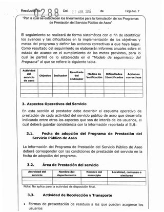 Del 2 7 ABR. 2015 de Hoja No.7
EI seguimiento se realizara de forma sistematica con el fin de identificar
los avances y las dificultades en la Irnplementaclon de los objetivos y
metas del programa y definir las acciones correctivas a que haya lugar.
Como resultado del seguimiento se elaboraran informes anuales sobre el
estado de avance en el cumplimiento de las metas previstas, para 10
cual se partira de 10 establecido en el "Modelo de seguimiento del
Programa" al que se refiere la siguiente tabla.
Actividad
Resultado
del
Objetivo Indicador del
Medios de Dificultades Acciones
servicio Verificaci6n Identificadas correctivas
de aseo
Indicador
3. Aspectos Operativos del Servicio
En esta secclon el prestador debe describir el esquema operatlvo de
prestaclon de cada actividad del servlclo publico de aseo que desarrolla
indicando entre otros los aspectos que son de lnteres de los usuarios, el
cual debera guardar consistencia con la informacion reportada al SUI:
3.1. Fecha de adopclon del Programa de Prestaclon del
Servicio Publico de Aseo
La informacion del Programa de Prestacion del Servlclo Publico de Aseo
debera corresponder con las condiciones de presta cion del servicio en la
fecha de adopclon del programa.
3.2. Area de Prestacion del servicio
Actividad del Nombre del Nombre del Localidad, comunas 0
servicio departamento municipio similares
.. ,
Nota: No apllca para la acttvidad de disposicion final.
3.3. Actividad de Recoleccion y Transporte
• Formas de presentaclon de residuos a las que pueden acogerse los
usuarios
 