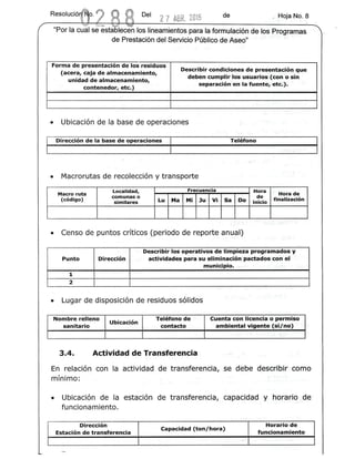 Del 2 7 ABR. 2015 de , Hoja r'Jo. 8
-~-~'~ >
"Por la cual se establecen los lineamientos para la forrnulacion de los Proqrarnas
de Prestaciorrdel Servicio Publico de·Ased'" '
Forma de presentaclon de los residuos
Describir condiciones de presentacleu que,
(acera, caja de almacenamiento,
unidad de almacenamiento,
deben cumpllrtos usuarlos (con 0 sin
contenedor, etc.)
separaclon reo la tuente, etc.),
.
• Ubicaci6n de la base de operaciones
Direccion de la base de operaciones Teh!fono
• Macrorutas de recolecci6n y transporte
Localidad, Frecuencia Hor.a.
Hora deMacroruta
(codigo)
comunas0
Lu Ma Mi Ju Vi Sa Do
de
,finalizacion
similares inicio
• Censo de puntos critlcos (periodo de reporte anual)
Describir los operativos de limpieza proqramados y
Punto Direccion actividades para su elimlnacion pactados con el'
.municipio.
1
2
• Lugar de disposlcion de residuos sondes
Nombre relleno
Ubicacion
Telefono de ' Cuenta con flcencia 0 permiso
sanitario contacto ambtental ~ig~nte (si/no) "
,
3.4. Actividad de Transferencia
En relaci6n con la actividad de transferencia, se debe descrlelr como
rninlmo:
• Ubicaci6n de la estaci6n de transferencia, capacidad y horarto de
funcionamiento .
..
Horario deDireccion
Capacidad (ton/hora)
Estacion de transferencia funcionamiento
 
