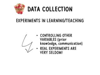 DATA COLLECTION
EXPERIMENTS IN LEARNING/TEACHING
• CONTROLLING OTHER
VARIABLES (prior
knowledge, communication)
• REAL EXPERIMENTS ARE
VERY SELDOM!
 