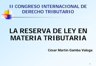 II CONGRESO INTERNACIONAL DE
     DERECHO TRIBUTARIO



LA RESERVA DE LEY EN
MATERIA TRIBUTARIA
             César Martín Gamba Valega



                                    1
 