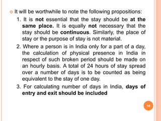  It will be worthwhile to note the following propositions:
1. It is not essential that the stay should be at the
same place. It is equally not necessary that the
stay should be continuous. Similarly, the place of
stay or the purpose of stay is not material.
2. Where a person is in India only for a part of a day,
the calculation of physical presence in India in
respect of such broken period should be made on
an hourly basis. A total of 24 hours of stay spread
over a number of days is to be counted as being
equivalent to the stay of one day.
3. For calculating number of days in India, days of
entry and exit should be included
10
 