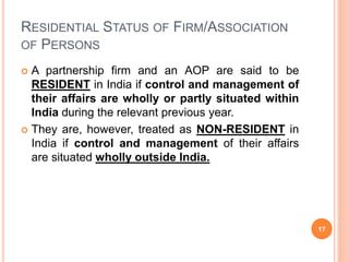 RESIDENTIAL STATUS OF FIRM/ASSOCIATION
OF PERSONS
 A partnership firm and an AOP are said to be
RESIDENT in India if control and management of
their affairs are wholly or partly situated within
India during the relevant previous year.
 They are, however, treated as NON-RESIDENT in
India if control and management of their affairs
are situated wholly outside India.
17
 