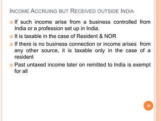 INCOME ACCRUING BUT RECEIVED OUTSIDE INDIA
 If such income arise from a business controlled from
India or a profession set up in India.
 It is taxable in the case of Resident & NOR
 If there is no business connection or income arises from
any other source, it is taxable only in the case of a
resident
 Past untaxed income later on remitted to India is exempt
for all
28
 
