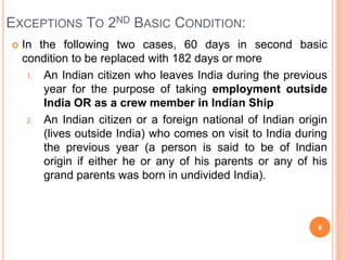 EXCEPTIONS TO 2ND BASIC CONDITION:
 In the following two cases, 60 days in second basic
condition to be replaced with 182 days or more
1. An Indian citizen who leaves India during the previous
year for the purpose of taking employment outside
India OR as a crew member in Indian Ship
2. An Indian citizen or a foreign national of Indian origin
(lives outside India) who comes on visit to India during
the previous year (a person is said to be of Indian
origin if either he or any of his parents or any of his
grand parents was born in undivided India).
8
 