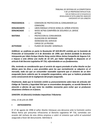 TRIBUNAL DE DEFENSA DE LA COMPETENCIA
                                                          Y DE LA PROPIEDAD INTELECTUAL
                                                            Sala de Defensa de la Competencia
                                                      RESOLUCION Nº 0279-2000/TDC-INDECOPI
                                                                 EXPEDIENTE Nº 320-1998/CPC

PROCEDENCIA         :       COMISION DE PROTECCION AL CONSUMIDOR (LA
                            COMISION)
DENUNCIANTE         :       UBEN ENRIQUE ATOCHE KONG (EL SEÑOR ATOCHE)
DENUNCIADO          :       WIESE AETNA COMPAÑÍA DE SEGUROS S.A. (WIESE
                            AETNA)
MATERIA             :       PROTECCION AL CONSUMIDOR
                            OLIGACION DE INFORMAR
                            IDONEIDAD DEL SERVICIO
                            CARGA DE LA PRUEBA
ACTIVIDAD           :       PLANES DE SEGURO GENERALES

SUMILLA: se confirma en parte la Resolución Nº 659-99-CPC emitida por la Comisión de
Protección al Consumidor el 6 de diciembre de 1999, que declaró fundada la denuncia
interpuesta por Ubén Enrique Atoche Kong contra Wiese Aetna Compañía de Seguros S.A.
e impuso a esta última una multa de 16 UIT, por haber infringido lo dispuesto en el
artículo 8 del Decreto Legislativo Nº 716, reformándola en sus fundamentos.

Ello, teniendo en consideración que el servicio de seguro prestado al señor Atoche no fue
idóneo para los fines y usos previsibles para los que normalmente se adquiere en el
mercado, toda vez que un consumidor razonable esperaría que el siniestro de un bien
asegurado fuera cubierto por la compañía aseguradora, salvo que se hubiera producido
como consecuencia de la negligencia del propio asegurado.

Finalmente, dado que la Comisión emitió su pronunciamiento sobre base de artículos del
Código de Transito y Seguridad Vial que se encontraban derogados, se acordó llamarle la
atención a efectos de que tome las medidas necesarias para evitar que se produzcan
situaciones similares en el futuro.

SANCION: 16 (dieciséis) Unidades impositivas Tributarias

Lima, 12 de julio de 2000

I     ANTECEDENTES

El 17 de agosto de 1998 el señor Atoche interpuso una denuncia ante la Comisión contra
Wiese Aetna por presuntas infracciones al Derecho Legislativo Nº 716, cometidas con
ocasión del rechazo de esta última empresa a cubrir el siniestro que sufrió el automóvil
asegurado a favor del denunciante. Admitida la

                                            1
 