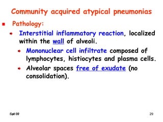 Spr 09 29Fall 07 29
Pathology:
Interstitial inflammatory reaction, localized
within the wall of alveoli.
Mononuclear cell infiltrate composed of
lymphocytes, histiocytes and plasma cells.
Alveolar spaces free of exudate (no
consolidation).
Community acquired atypical pneumonias
 