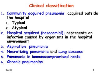 Spr 09 33
Clinical classification
1. Community acquired pneumonia: acquired outside
the hospital
1. Typical
2. Atypical
2. Hospital acquired (nosocomial): represents an
infection caused by organisms in the hospital
environment
3. Aspiration pneumonia
4. Necrotizing pneumonia and Lung abscess
5. Pneumonia in immunocompromised hosts
6. Chronic pneumonias
 