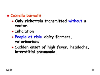 Spr 09 36Fall 07 36
Coxiella burnetii
Only rickettsia transmitted without a
vector.
Inhalation
People at risk: dairy farmers,
veterinarians.
Sudden onset of high fever, headache,
interstitial pneumonia.
 