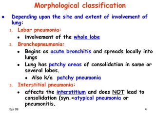 Spr 09 44
Morphological classification
 Depending upon the site and extent of involvement of
lung:
1. Lobar pneumonia:
 involvement of the whole lobe
2. Bronchopneumonia:
 Begins as acute bronchitis and spreads locally into
lungs
 Lung has patchy areas of consolidation in same or
several lobes.
 Also k/a patchy pneumonia
3. Interstitial pneumonia:
 affects the interstitium and does NOT lead to
consolidation (syn.=atypical pneumonia or
pneumonitis.
 
