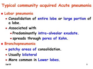 Spr 09 9Fall 07 9
Typical community acquired Acute pneumonia
Lobar pneumonia
Consolidation of entire lobe or large portion of
a lobe.
Associated with
Predominantly intra-alveolar exudate.
spreads through pores of Kohn.
Bronchopneumonia
patchy areas of consolidation.
Usually bilateral
More common in Lower lobes.
 
