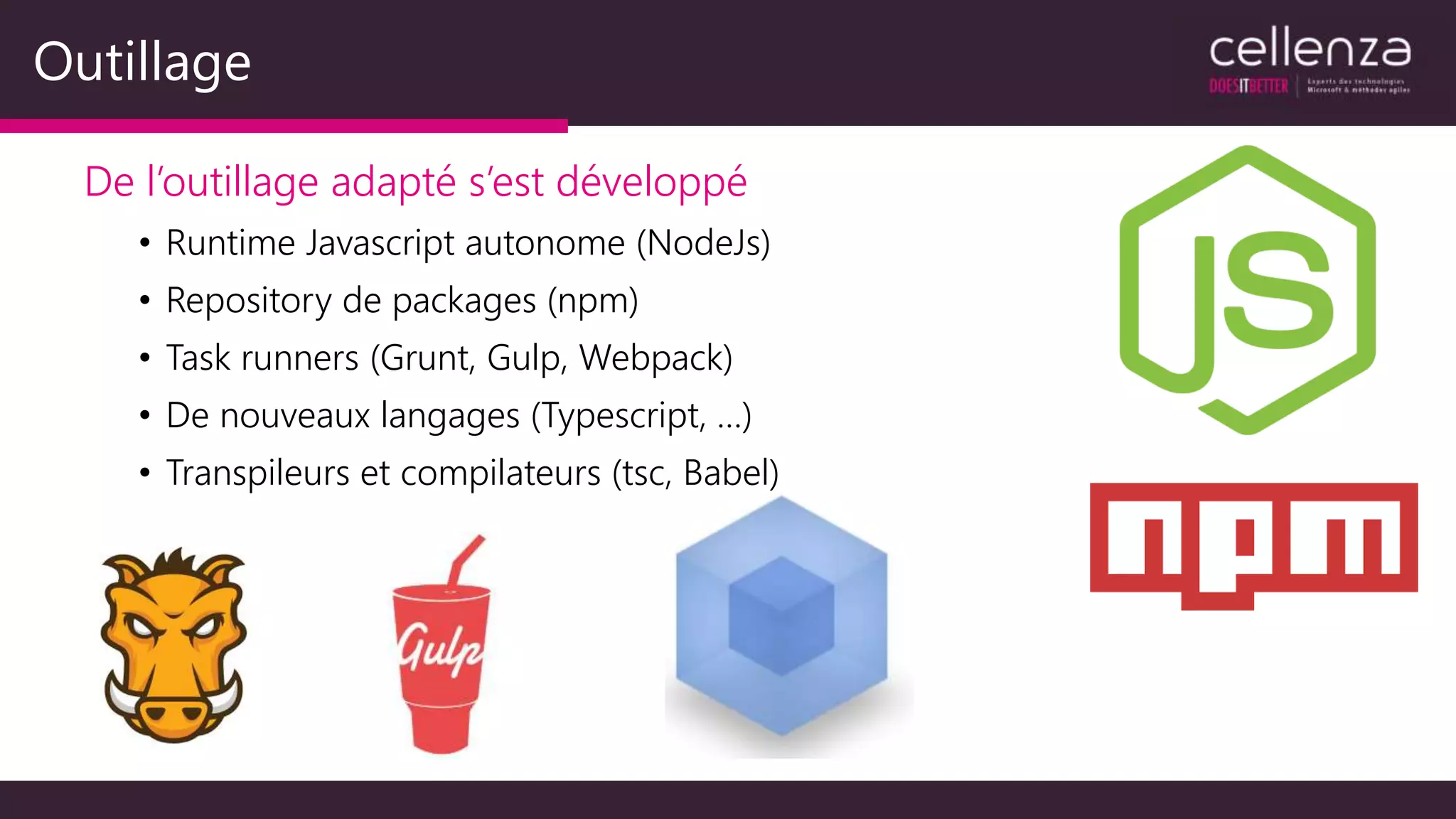 Outillage
De l’outillage adapté s’est développé
• Runtime Javascript autonome (NodeJs)
• Repository de packages (npm)
• Task runners (Grunt, Gulp, Webpack)
• De nouveaux langages (Typescript, …)
• Transpileurs et compilateurs (tsc, Babel)
 