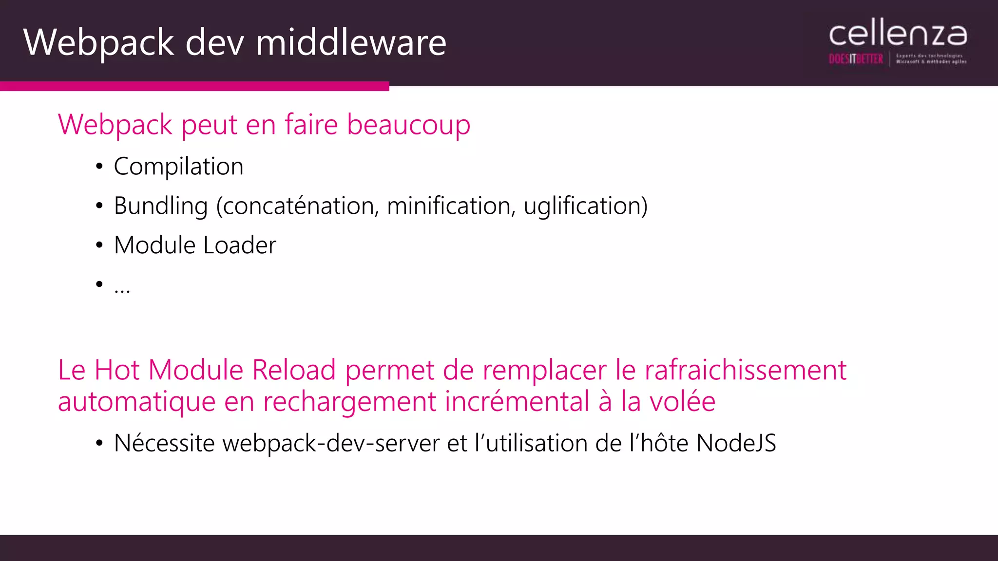 Webpack dev middleware
Webpack peut en faire beaucoup
• Compilation
• Bundling (concaténation, minification, uglification)
• Module Loader
• …
Le Hot Module Reload permet de remplacer le rafraichissement
automatique en rechargement incrémental à la volée
• Nécessite webpack-dev-server et l’utilisation de l’hôte NodeJS
 