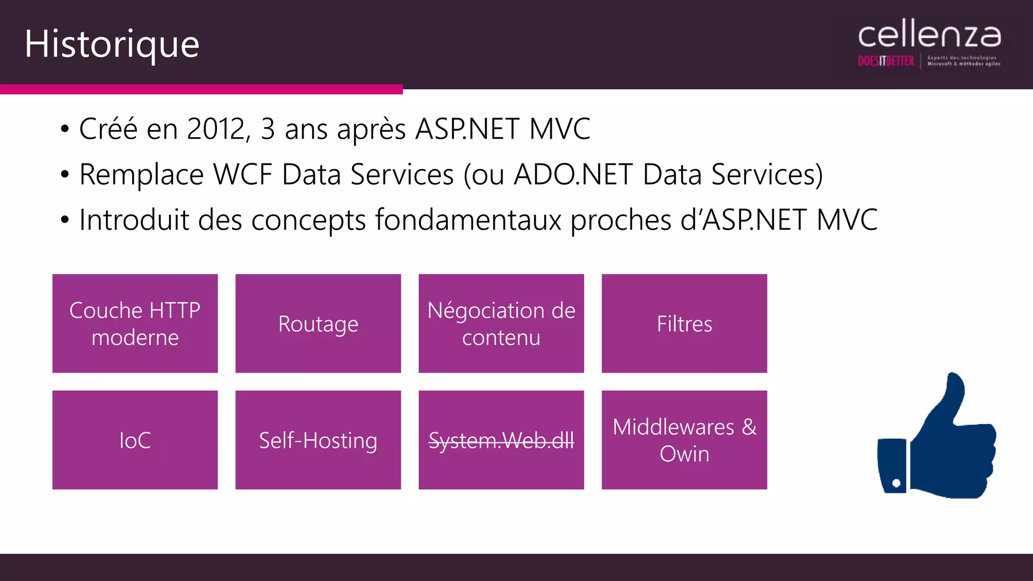 Historique
• Créé en 2012, 3 ans après ASP.NET MVC
• Remplace WCF Data Services (ou ADO.NET Data Services)
• Introduit des concepts fondamentaux proches d’ASP.NET MVC
Couche HTTP
moderne
Routage
Négociation de
contenu
Filtres
IoC Self-Hosting System.Web.dll
Middlewares &
Owin
 