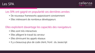 Les SPA
Les SPA ont gagné en popularité ces dernières années
• De nouveaux frameworks apparaissent constamment
• Elles intéressent de nombreux développeurs
Elles exploitent davantage les capacités des navigateurs
• Elles sont très interactives
• Elles allègent le travail du serveur
• Elles diminuent les appels réseaux
• Il y a beaucoup plus de code client, front : du Javascript
 