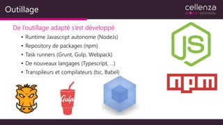 Outillage
De l’outillage adapté s’est développé
• Runtime Javascript autonome (NodeJs)
• Repository de packages (npm)
• Task runners (Grunt, Gulp, Webpack)
• De nouveaux langages (Typescript, …)
• Transpileurs et compilateurs (tsc, Babel)
 