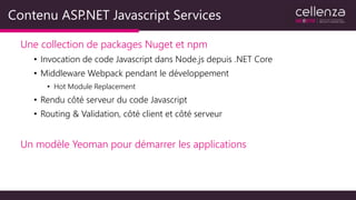 Contenu ASP.NET Javascript Services
Une collection de packages Nuget et npm
• Invocation de code Javascript dans Node.js depuis .NET Core
• Middleware Webpack pendant le développement
• Hot Module Replacement
• Rendu côté serveur du code Javascript
• Routing & Validation, côté client et côté serveur
Un modèle Yeoman pour démarrer les applications
 