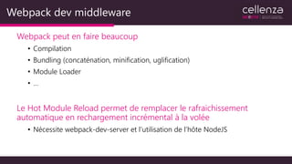 Webpack dev middleware
Webpack peut en faire beaucoup
• Compilation
• Bundling (concaténation, minification, uglification)
• Module Loader
• …
Le Hot Module Reload permet de remplacer le rafraichissement
automatique en rechargement incrémental à la volée
• Nécessite webpack-dev-server et l’utilisation de l’hôte NodeJS
 