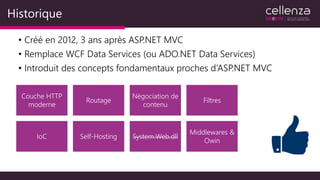 Historique
• Créé en 2012, 3 ans après ASP.NET MVC
• Remplace WCF Data Services (ou ADO.NET Data Services)
• Introduit des concepts fondamentaux proches d’ASP.NET MVC
Couche HTTP
moderne
Routage
Négociation de
contenu
Filtres
IoC Self-Hosting System.Web.dll
Middlewares &
Owin
 