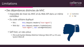 Limitations
• Des dépendances distinctes de MVC
• Impossible de mixer du MVC et du Web API dans un même
contrôleur
• Du code utilitaire dupliqué
• Mvc :
• Web Api :
• Self-host, un vœu pieux
• Microsoft.AspNet.WebApi.WebHost héberge Web API sur IIS avec
System.Web.dll
this.Request.Headers["User-Agent"]
this.Request.Headers.TryGetValues(
"User-Agent", out userAgentValues)
 