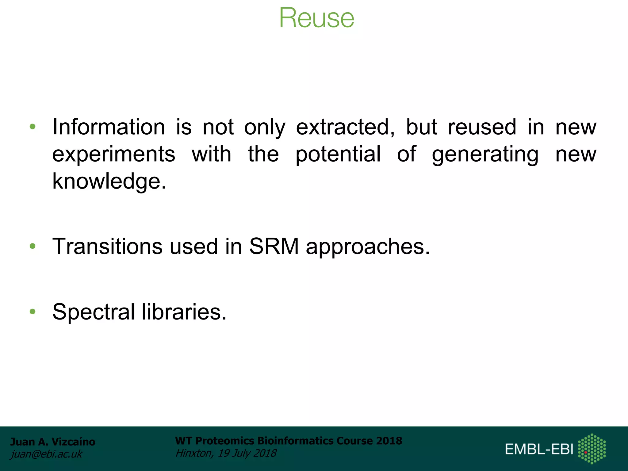 Juan A. Vizcaíno
juan@ebi.ac.uk
WT Proteomics Bioinformatics Course 2018
Hinxton, 19 July 2018
Reuse
• Information is not only extracted, but reused in new
experiments with the potential of generating new
knowledge.
• Transitions used in SRM approaches.
• Spectral libraries.
 