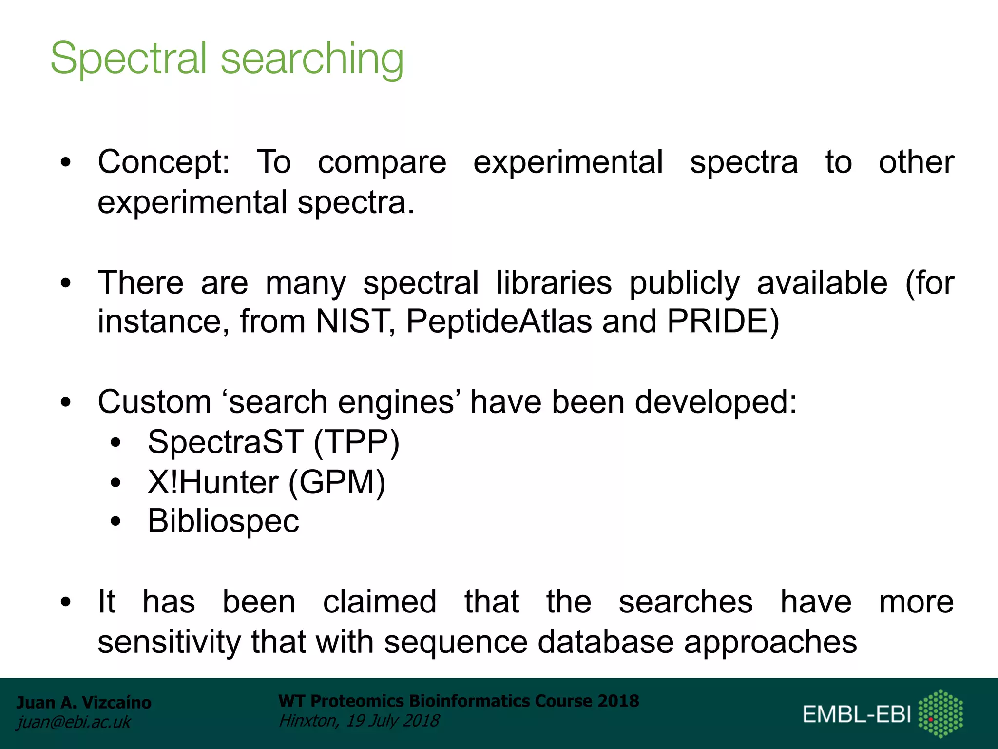 Juan A. Vizcaíno
juan@ebi.ac.uk
WT Proteomics Bioinformatics Course 2018
Hinxton, 19 July 2018
Spectral searching
• Concept: To compare experimental spectra to other
experimental spectra.
• There are many spectral libraries publicly available (for
instance, from NIST, PeptideAtlas and PRIDE)
• Custom ‘search engines’ have been developed:
• SpectraST (TPP)
• X!Hunter (GPM)
• Bibliospec
• It has been claimed that the searches have more
sensitivity that with sequence database approaches
 