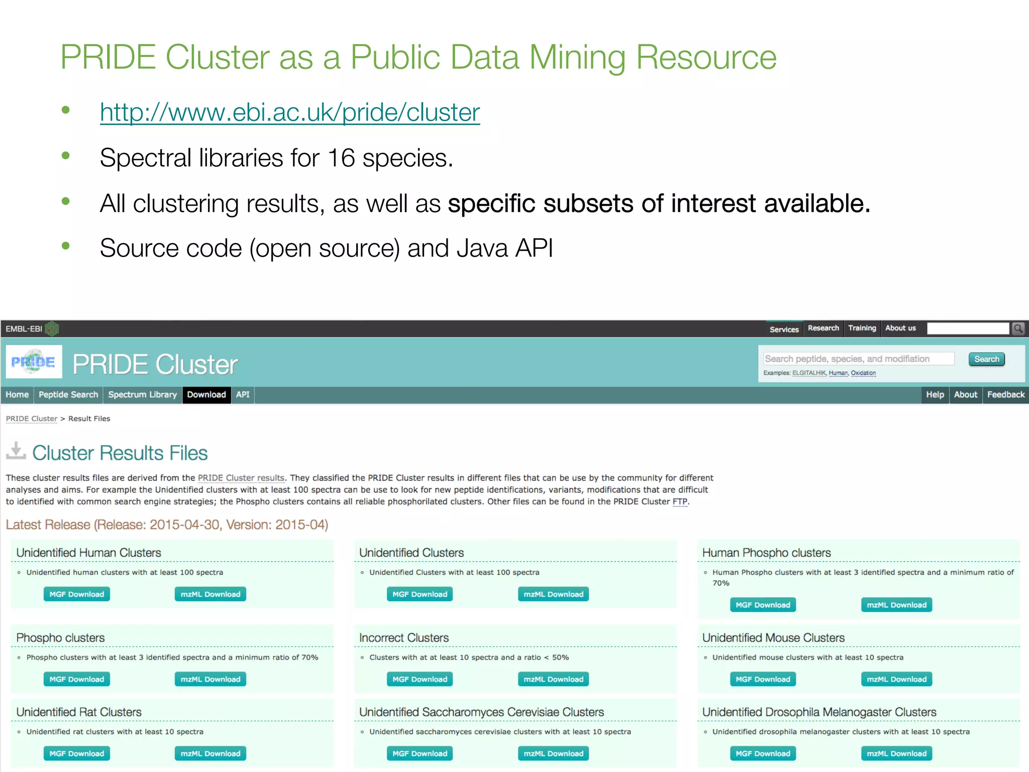 Juan A. Vizcaíno
juan@ebi.ac.uk
WT Proteomics Bioinformatics Course 2018
Hinxton, 19 July 2018
PRIDE Cluster as a Public Data Mining Resource
16
• http://www.ebi.ac.uk/pride/cluster
• Spectral libraries for 16 species.
• All clustering results, as well as specific subsets of interest available.
• Source code (open source) and Java API
 