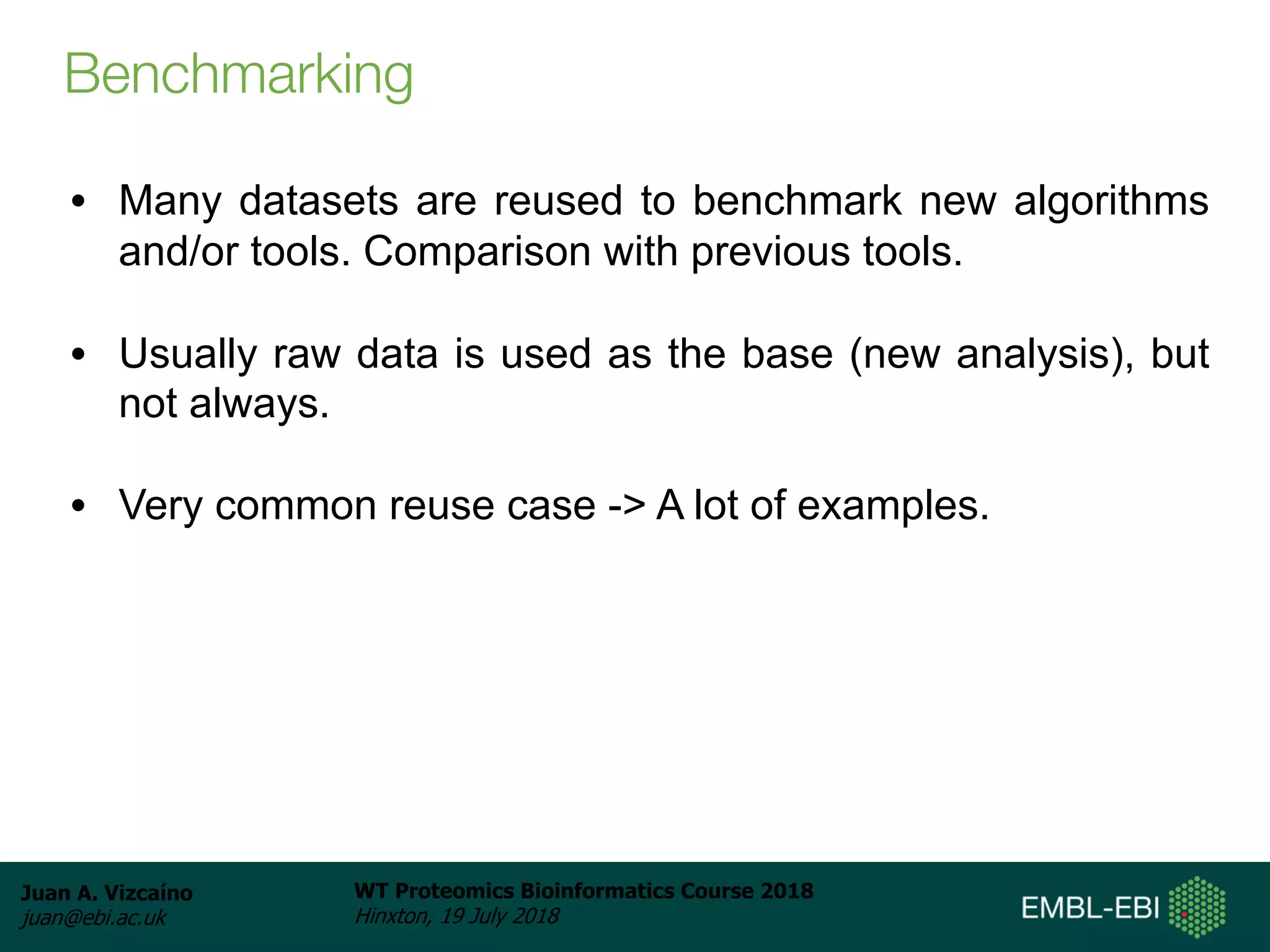 Juan A. Vizcaíno
juan@ebi.ac.uk
WT Proteomics Bioinformatics Course 2018
Hinxton, 19 July 2018
Benchmarking
• Many datasets are reused to benchmark new algorithms
and/or tools. Comparison with previous tools.
• Usually raw data is used as the base (new analysis), but
not always.
• Very common reuse case -> A lot of examples.
 