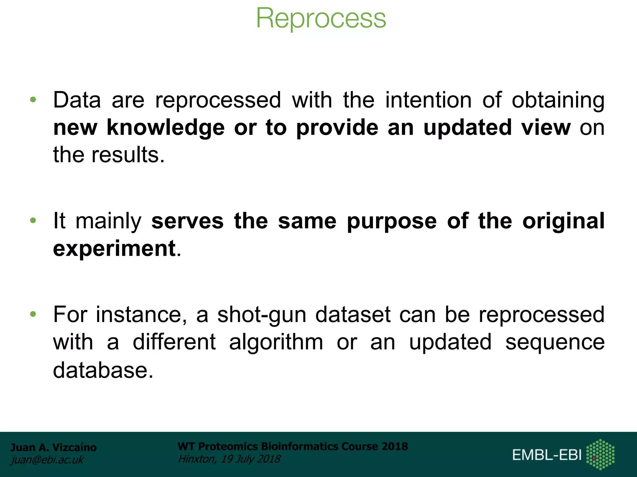 Juan A. Vizcaíno
juan@ebi.ac.uk
WT Proteomics Bioinformatics Course 2018
Hinxton, 19 July 2018
Reprocess
• Data are reprocessed with the intention of obtaining
new knowledge or to provide an updated view on
the results.
• It mainly serves the same purpose of the original
experiment.
• For instance, a shot-gun dataset can be reprocessed
with a different algorithm or an updated sequence
database.
 