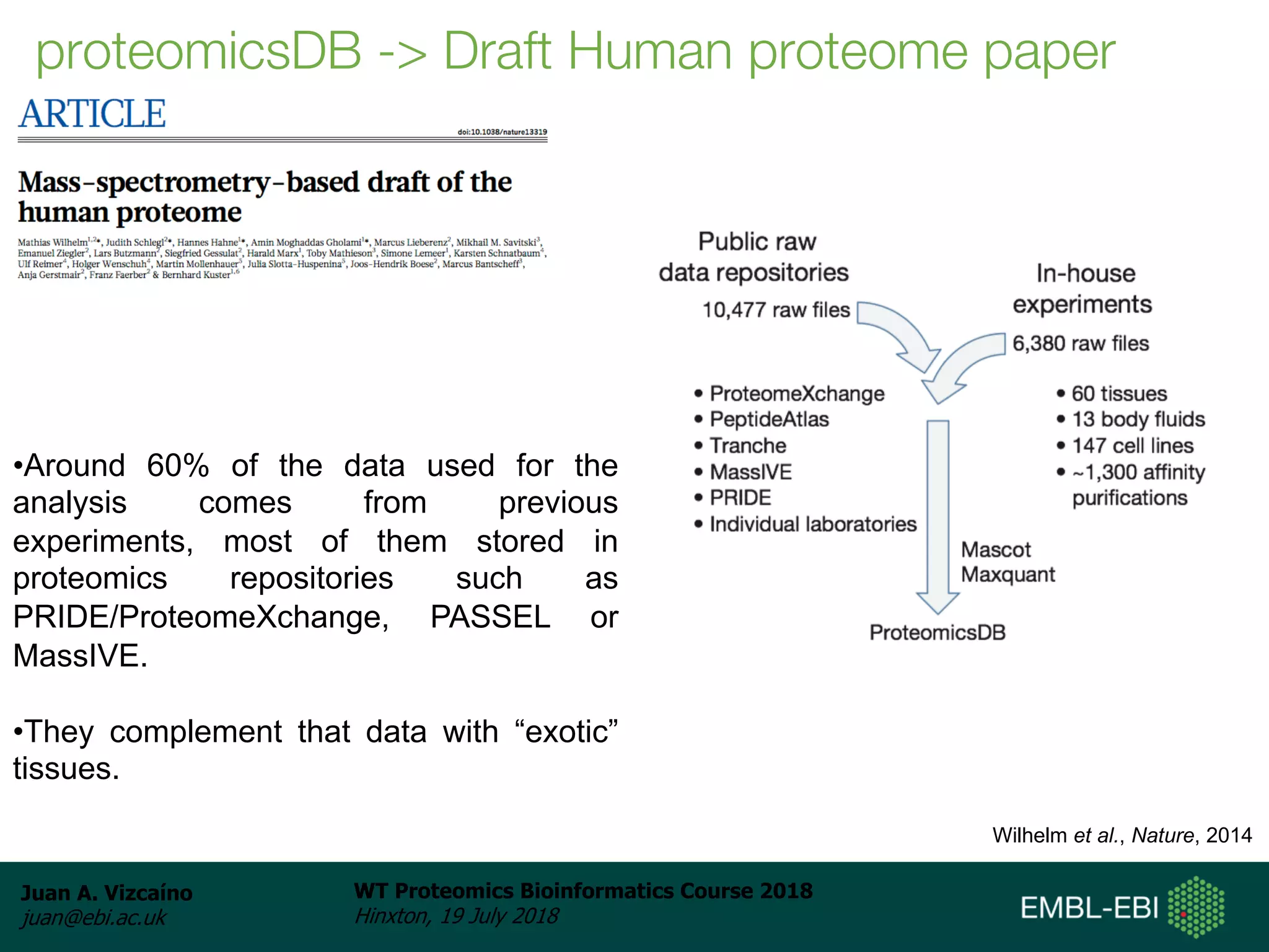 Juan A. Vizcaíno
juan@ebi.ac.uk
WT Proteomics Bioinformatics Course 2018
Hinxton, 19 July 2018
proteomicsDB -> Draft Human proteome paper
Wilhelm et al., Nature, 2014
•Around 60% of the data used for the
analysis comes from previous
experiments, most of them stored in
proteomics repositories such as
PRIDE/ProteomeXchange, PASSEL or
MassIVE.
•They complement that data with “exotic”
tissues.
 