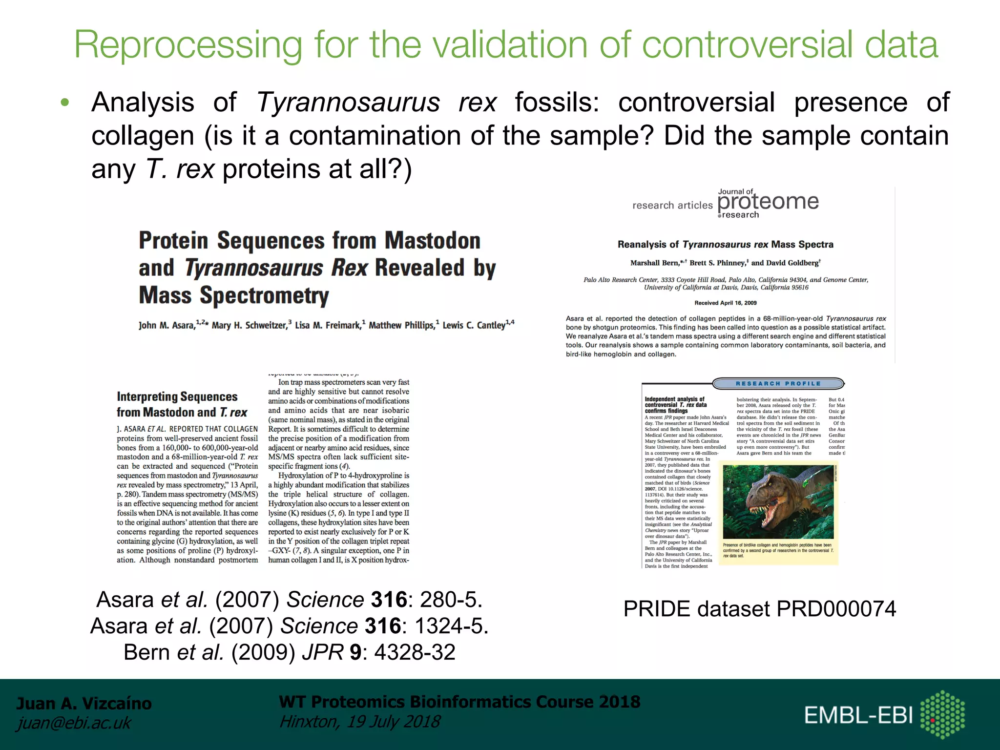 Juan A. Vizcaíno
juan@ebi.ac.uk
WT Proteomics Bioinformatics Course 2018
Hinxton, 19 July 2018
Reprocessing for the validation of controversial data
• Analysis of Tyrannosaurus rex fossils: controversial presence of
collagen (is it a contamination of the sample? Did the sample contain
any T. rex proteins at all?)
Asara et al. (2007) Science 316: 280-5.
Asara et al. (2007) Science 316: 1324-5.
Bern et al. (2009) JPR 9: 4328-32
PRIDE dataset PRD000074
 