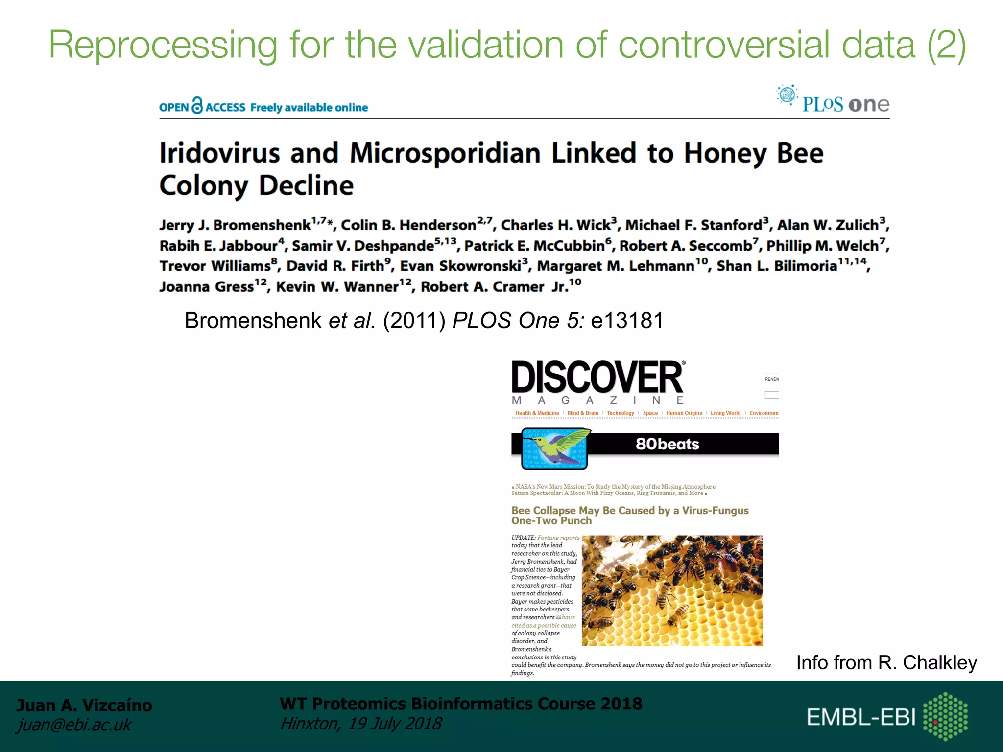 Juan A. Vizcaíno
juan@ebi.ac.uk
WT Proteomics Bioinformatics Course 2018
Hinxton, 19 July 2018
Info from R. Chalkley
Bromenshenk et al. (2011) PLOS One 5: e13181
Reprocessing for the validation of controversial data (2)
 