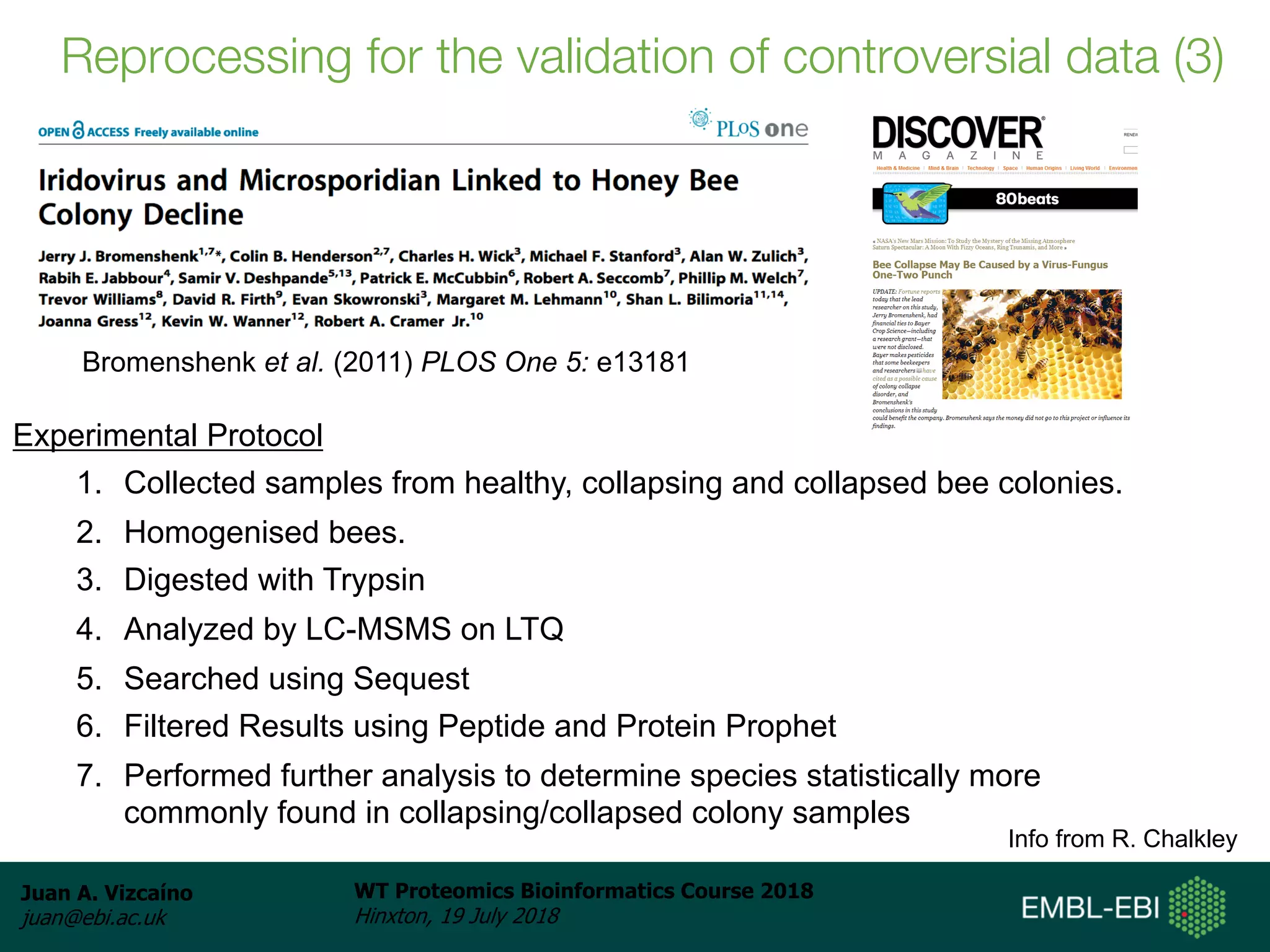 Juan A. Vizcaíno
juan@ebi.ac.uk
WT Proteomics Bioinformatics Course 2018
Hinxton, 19 July 2018
Experimental Protocol
1. Collected samples from healthy, collapsing and collapsed bee colonies.
2. Homogenised bees.
3. Digested with Trypsin
4. Analyzed by LC-MSMS on LTQ
5. Searched using Sequest
6. Filtered Results using Peptide and Protein Prophet
7. Performed further analysis to determine species statistically more
commonly found in collapsing/collapsed colony samples
Info from R. Chalkley
Bromenshenk et al. (2011) PLOS One 5: e13181
Reprocessing for the validation of controversial data (3)
 