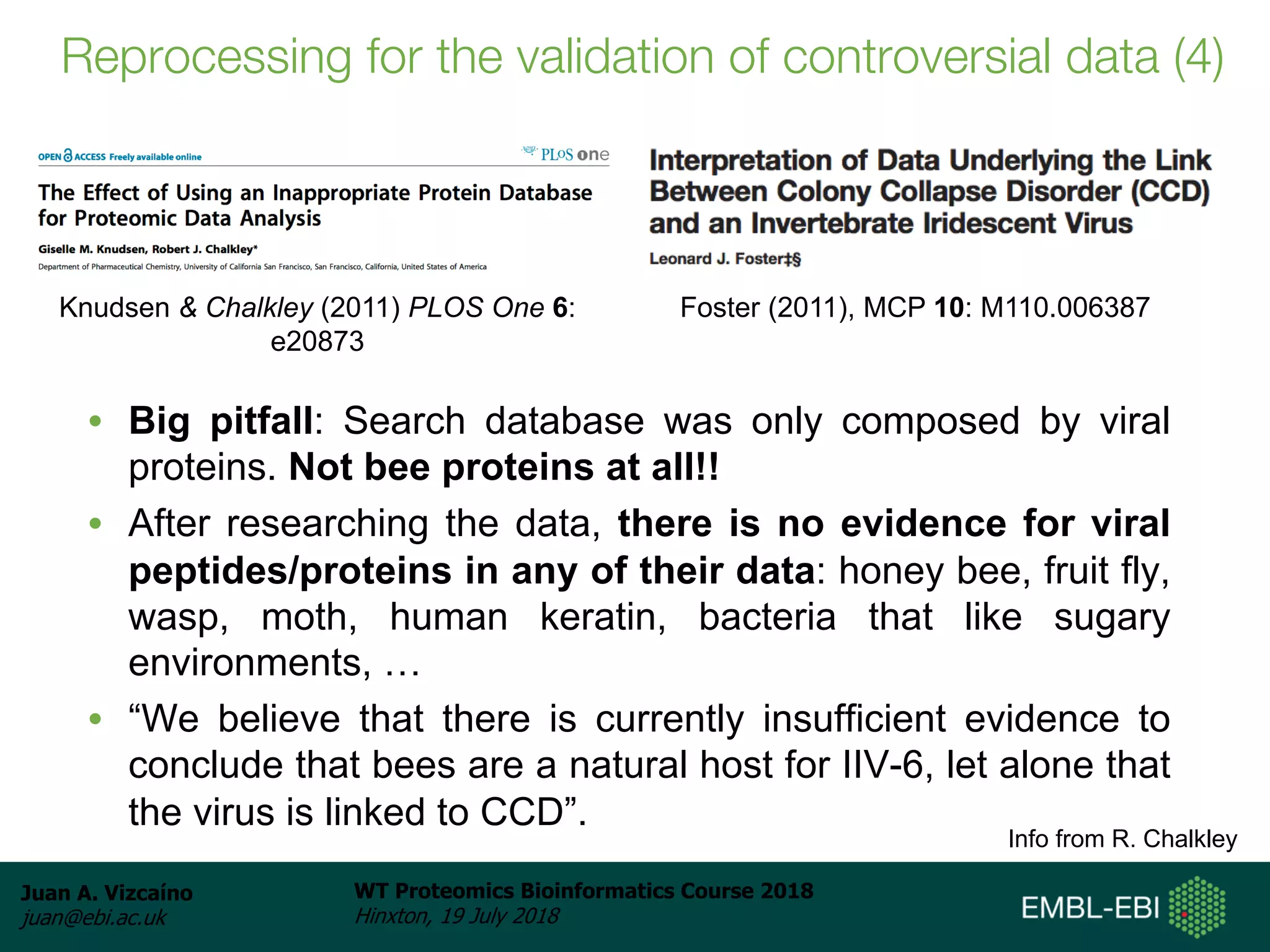 Juan A. Vizcaíno
juan@ebi.ac.uk
WT Proteomics Bioinformatics Course 2018
Hinxton, 19 July 2018
• Big pitfall: Search database was only composed by viral
proteins. Not bee proteins at all!!
• After researching the data, there is no evidence for viral
peptides/proteins in any of their data: honey bee, fruit fly,
wasp, moth, human keratin, bacteria that like sugary
environments, …
• “We believe that there is currently insufficient evidence to
conclude that bees are a natural host for IIV-6, let alone that
the virus is linked to CCD”.
Info from R. Chalkley
Knudsen & Chalkley (2011) PLOS One 6:
e20873
Foster (2011), MCP 10: M110.006387
Reprocessing for the validation of controversial data (4)
 