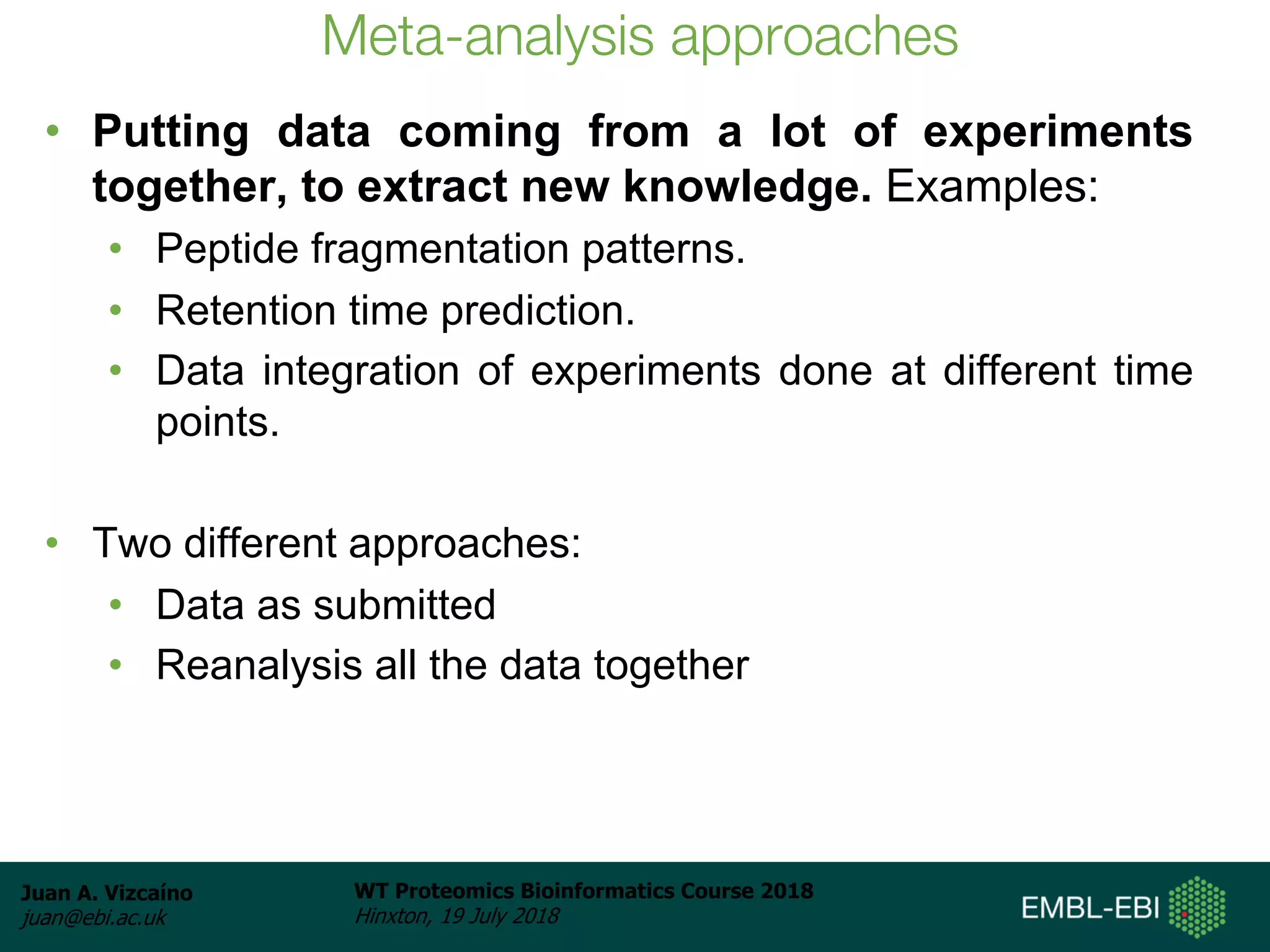 Juan A. Vizcaíno
juan@ebi.ac.uk
WT Proteomics Bioinformatics Course 2018
Hinxton, 19 July 2018
Meta-analysis approaches
• Putting data coming from a lot of experiments
together, to extract new knowledge. Examples:
• Peptide fragmentation patterns.
• Retention time prediction.
• Data integration of experiments done at different time
points.
• Two different approaches:
• Data as submitted
• Reanalysis all the data together
 