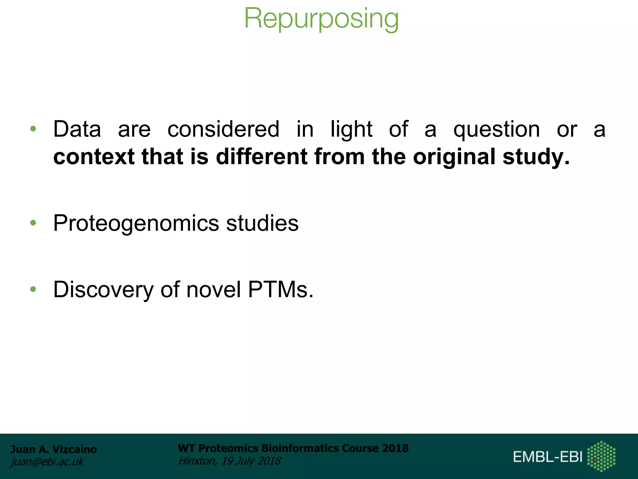 Juan A. Vizcaíno
juan@ebi.ac.uk
WT Proteomics Bioinformatics Course 2018
Hinxton, 19 July 2018
Repurposing
• Data are considered in light of a question or a
context that is different from the original study.
• Proteogenomics studies
• Discovery of novel PTMs.
 