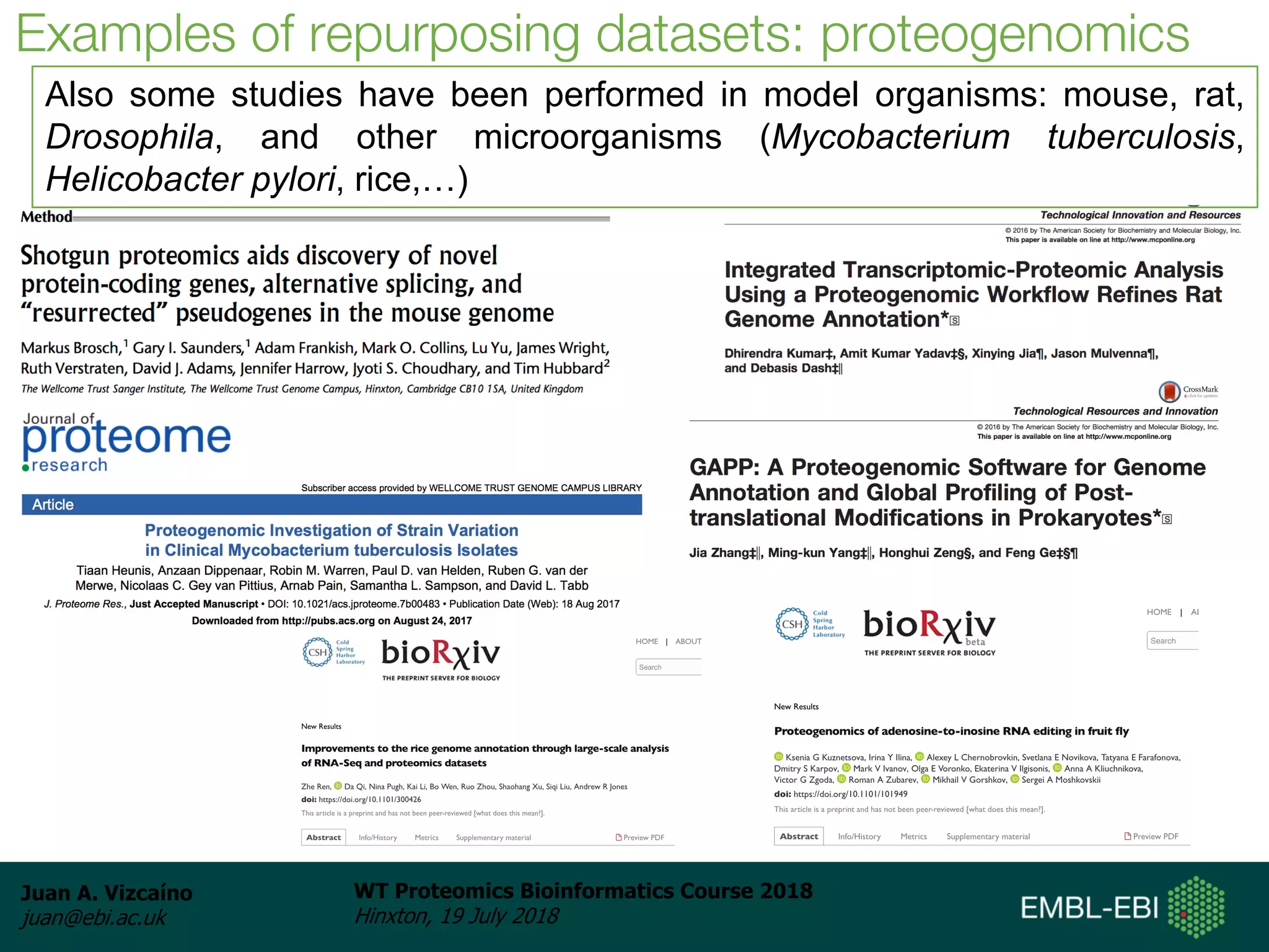 Juan A. Vizcaíno
juan@ebi.ac.uk
WT Proteomics Bioinformatics Course 2018
Hinxton, 19 July 2018
Examples of repurposing datasets: proteogenomics
Also some studies have been performed in model organisms: mouse, rat,
Drosophila, and other microorganisms (Mycobacterium tuberculosis,
Helicobacter pylori, rice,…)
 