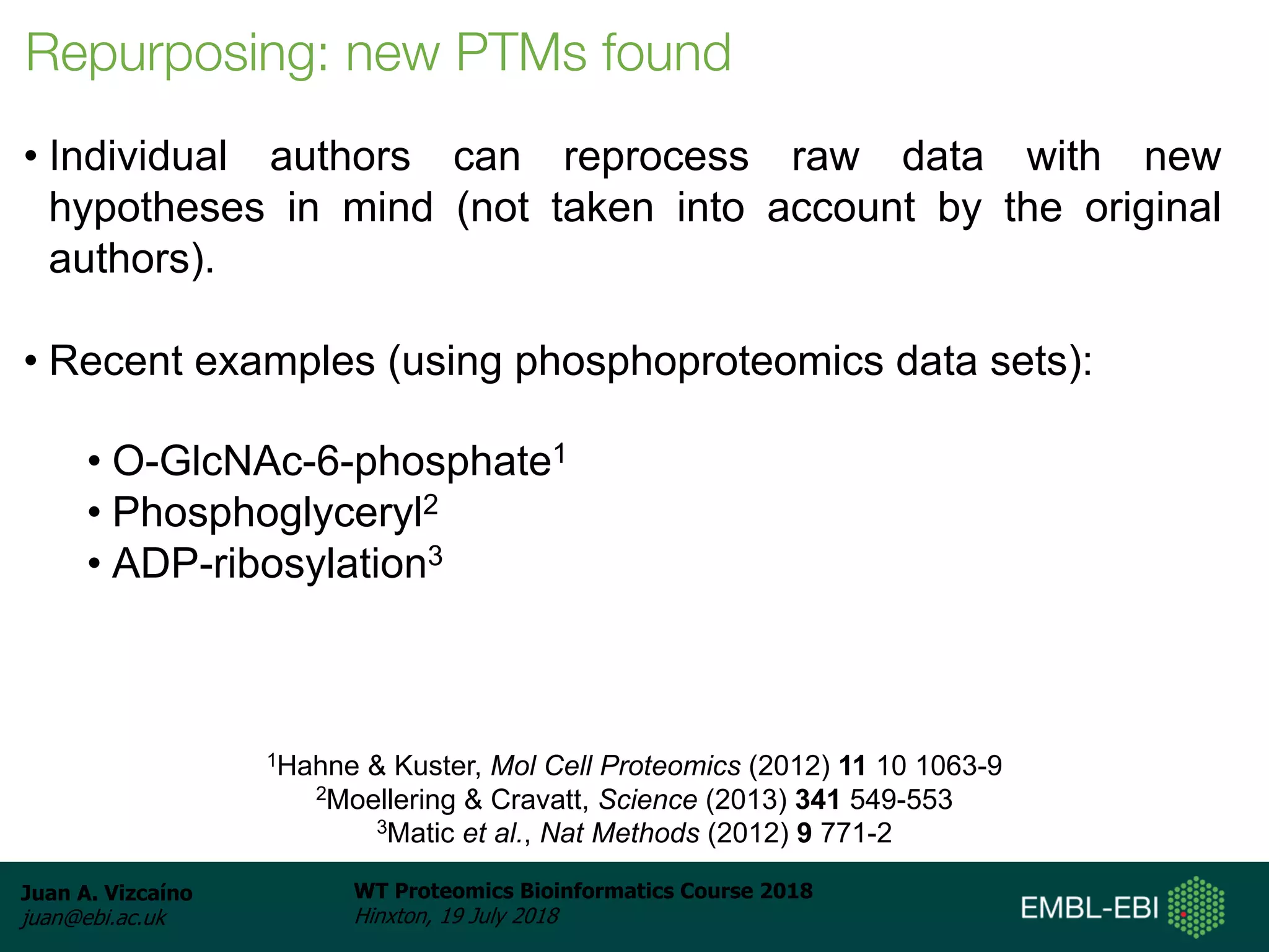 Juan A. Vizcaíno
juan@ebi.ac.uk
WT Proteomics Bioinformatics Course 2018
Hinxton, 19 July 2018
Repurposing: new PTMs found
• Individual authors can reprocess raw data with new
hypotheses in mind (not taken into account by the original
authors).
• Recent examples (using phosphoproteomics data sets):
• O-GlcNAc-6-phosphate1
• Phosphoglyceryl2
• ADP-ribosylation3
1Hahne & Kuster, Mol Cell Proteomics (2012) 11 10 1063-9
2Moellering & Cravatt, Science (2013) 341 549-553
3Matic et al., Nat Methods (2012) 9 771-2
 