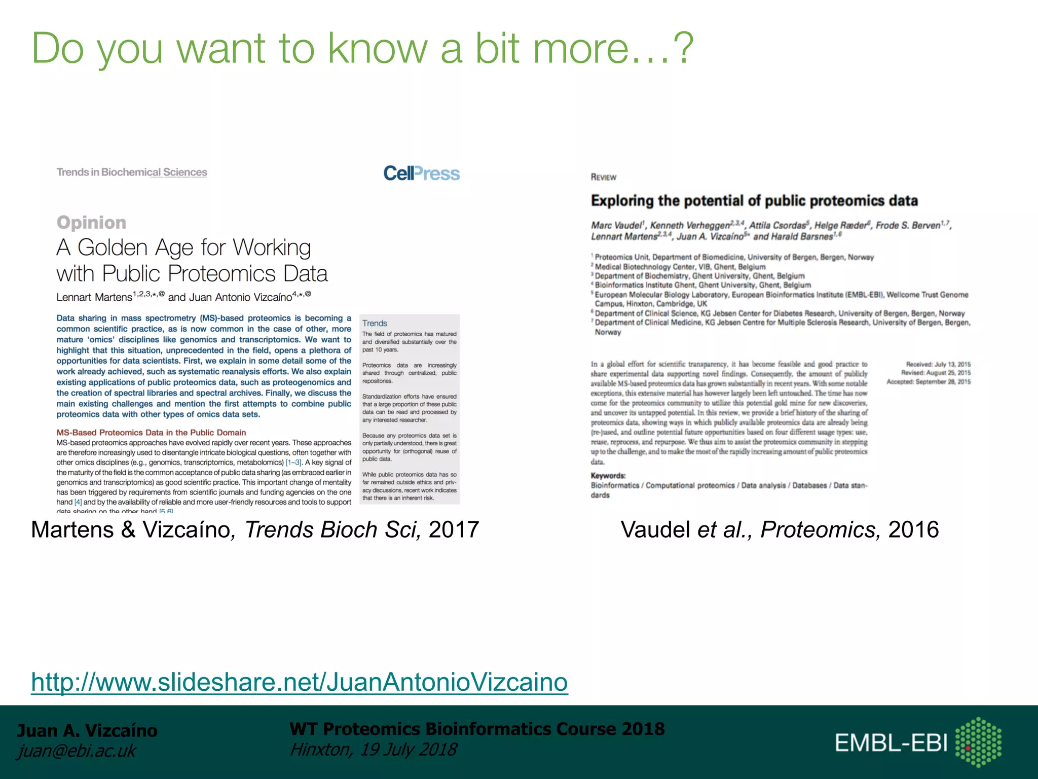 Juan A. Vizcaíno
juan@ebi.ac.uk
WT Proteomics Bioinformatics Course 2018
Hinxton, 19 July 2018
Do you want to know a bit more…?
http://www.slideshare.net/JuanAntonioVizcaino
Martens & Vizcaíno, Trends Bioch Sci, 2017 Vaudel et al., Proteomics, 2016
 