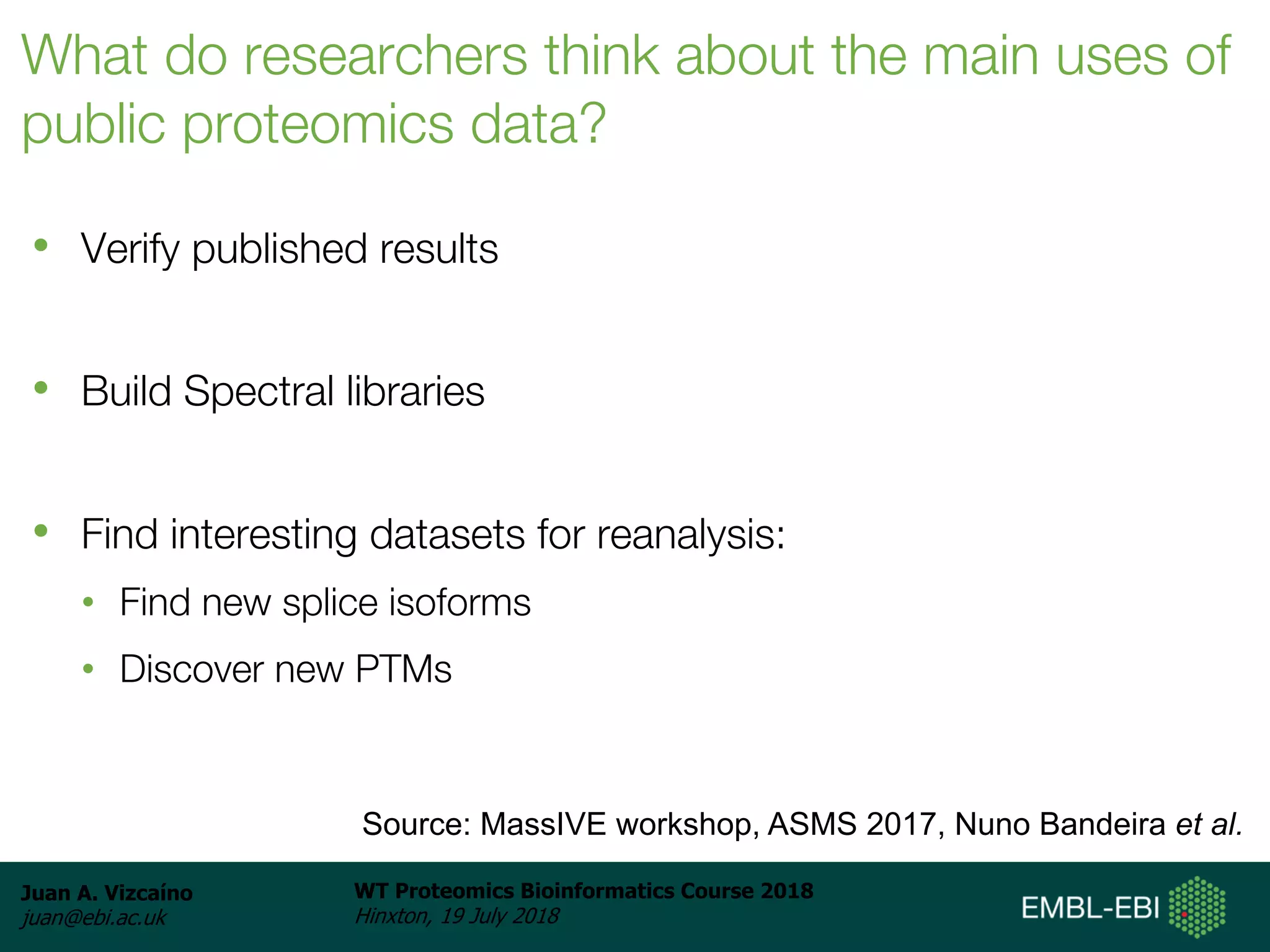 Juan A. Vizcaíno
juan@ebi.ac.uk
WT Proteomics Bioinformatics Course 2018
Hinxton, 19 July 2018
What do researchers think about the main uses of
public proteomics data?
• Verify published results
• Build Spectral libraries
• Find interesting datasets for reanalysis:
• Find new splice isoforms
• Discover new PTMs
Source: MassIVE workshop, ASMS 2017, Nuno Bandeira et al.
 