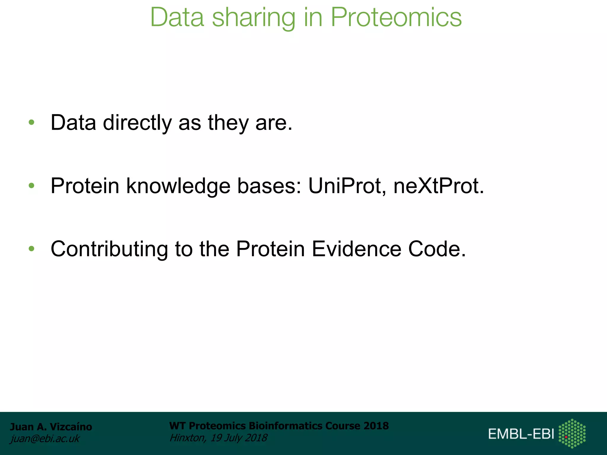 Juan A. Vizcaíno
juan@ebi.ac.uk
WT Proteomics Bioinformatics Course 2018
Hinxton, 19 July 2018
Data sharing in Proteomics
• Data directly as they are.
• Protein knowledge bases: UniProt, neXtProt.
• Contributing to the Protein Evidence Code.
 