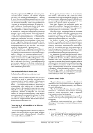 Desnutrición hospitalaria 263Nutr Hosp. 2011;26(2):254-264
infección y septicemia. La SRIS y la septicemia poten-
cializan el estado catabólico con aumento del gasto
energético total, mayor degradación proteica y pérdida
de peso. Ocurren simultáneamente alteraciones en el
sistema inmune con hiperactivación o inmunosupre-
sión. Simultáneamente hay condiciones para liberación
exagerada de mediadores endógenos inflamatorios y
puede establecerse el síndrome de disfunción de múlti-
ples orgános, que cursa con alta mortalidad46
.
Existen diferencias entre la respuesta orgánica en casos
de desnutrición complicada (trauma) e no complicada
(crónica). Las dos condiciones son idénticas del punto de
vista de lipólisis (aumentada), reserva energética de gra-
sas y músculo esquelético (reducidos). En la desnutrición
complicada la necesidad energética, la producción de
insulina, las hormonas contrareguladoras, el agua corpo-
ral total y la proteína visceral están aumentados. El com-
bustible primario es mixto, las cetonas están ausentes, el
cociente respiratorio es de 0,85, asociado a altas tasas de
proteólisis,gluconeogénesisypérdidadepeso44
.
En la desnutrición no complicada, la necesidad ener-
gética, la producción de insulina, el agua corporal total
y la proteólisis están disminuidas. El combustible pri-
mario es el lípido, con cociente respiratorio de 0,75.
Las cetonas están presentes y las hormonas contraregu-
ladoras se mantienen al nivel basal. La proteína visce-
ral se encuentra preservada y la pérdida de peso es gra-
dual en la desnutrición crónica44
. La tabla IV muestra la
respuesta del organismo en distintas condiciones de
desnutrición no complicada y desnutrición relacionada
con la enfermedad grave crítica.
Enfermo hospitalizado con desnutrición
Evolución clínica del enfermo con desnutrición
Cuandolaofertadecaloríasyproteínasparalostejidos
y las células no puede ser mantenida, ocurre grave des-
compensación de la función orgánica (riñón, corazón,
hígado e intestino) con consecuente acidosis, coma y
muerte. La descompensación metabólica, promovida por
la desnutrición grave, puede ocurrir en pocas horas e
incluye disturbios de coagulación e ictericia, una vez que
el hígado no tiene la capacidad de producir factores de
coagulación y proteínas de transporte47
. Las causas más
comunes de muerte son las pulmonares como bronco-
neumonía y sépsis, la gastroenteritis, así como los distur-
bios hidroeletrolíticos46
. En la tabla V se muestran las
características que generalmente indican un mal pronós-
tico en enfermos con desnutrición41
.
Consecuencias de la desnutrición en las diferentes
etapas de la vida
La desnutrición puede ejercer consecuencias negati-
vas para el desarrollo del organismo desde la forma-
ción intrauterina del individuo hasta la vida adulta,
como queda indicado en la tabla VI.
El feto, puede presentar retraso en el crecimiento
intra-uterino y deficiencia de iodo y folato, que conlle-
van al daño cerebral del recién nacido, bajo peso, creci-
miento retrasado, defectos de formación del tubo neu-
ral, anemia precoz y la muerte del bebe en el útero
después de la vigésima semana de gestación 47
.
En la niñez, los niños con desnutrición pueden pre-
sentar déficits de folato, vitamina A, iodo y hierro, pre-
sentando retraso en el desarrollo, bocio, ceguera, ane-
mia y mayor riesgo de infecciones y muerte48
.
En la adolescencia, junto a las deficiencias menciona-
das, se añade la falta de calcio. Las consecuencias serán
crecimiento retardado, perjuicio del desarrollo intelec-
tual, bocio, mayor riesgo de infección, ceguera, anemia,
raquitismo y mineralización ósea inadecuada48
.
Las Mujeres en edad fértil tendrán deficiencias
como las presentadas en la adolescencia, incluyendo
que en el embarazo presentaran baja ganancia de peso
con peso insuficiente, anemia materna, aumento del
riesgo de mortalidad materna, riesgo aumentado de
infección, ceguera nocturna, feto con bajo peso al naci-
miento y con alto riesgo de muerte. Esas deficiencias
podrán ser transmitidas a la próxima generazión48
.
Los adultos que fueron desnutridos durante la niñez y
la adolescencia podrán presentar desnutrición, anemia
por deficiencia de hierro, obesidad y enfermedades rela-
cionadas con la dieta, teniendo como consecuencias
sobrepeso u obesidad, letárgia, enfermedades cardiacas,
diabetes, cáncer, hipertensión y anemia. En ancianos que
fueron adultos desnutridos, puede ocurrir obesidad,
mayor susceptibilidad al desarrollo de fracturas (lumbar
y de cadera), enfermedad cardíaca, diabetes y cáncer48
.
En la tabla VI se pueden ver los disturbios nutricionales
comúnes en diferentes etapas de la vida y las principales
consecuencias que tienen para el organismo49
.
Consideraciones finales
• La prevalencia de desnutrición es elevada en el
ambiente hospitalario y demanda atención por parte de
los profesionales de salud responsables del cuidado y
asistencia del paciente.
• La desnutrición influencia factores genéticos,
metabólicos y hormonales del organismo humano y
conlleva a efectos perjudiciales desde el desarrollo
fetal intaruterino hasta la vida adulta.
• Hay diferentes tipos de desnutrición, siendo la
diferenciación importante para poder decidir el mejor
tratamiento.
• El paciente con desnutrición tiene peor evolución
clínica que el paciente que presenta un adecuado estado
de nutrición.
Referencias
1. MoreiraJrJC,WaitzbergDL.ConsecuenciasfuncionaisdaDesnu-
trición. In: Waitzberg DL. Nutrición Oral, Enteral e Parenteral na
PráticaClínica.3aed.Atheneu:SãoPaulo,2000,pp.399-409.
 